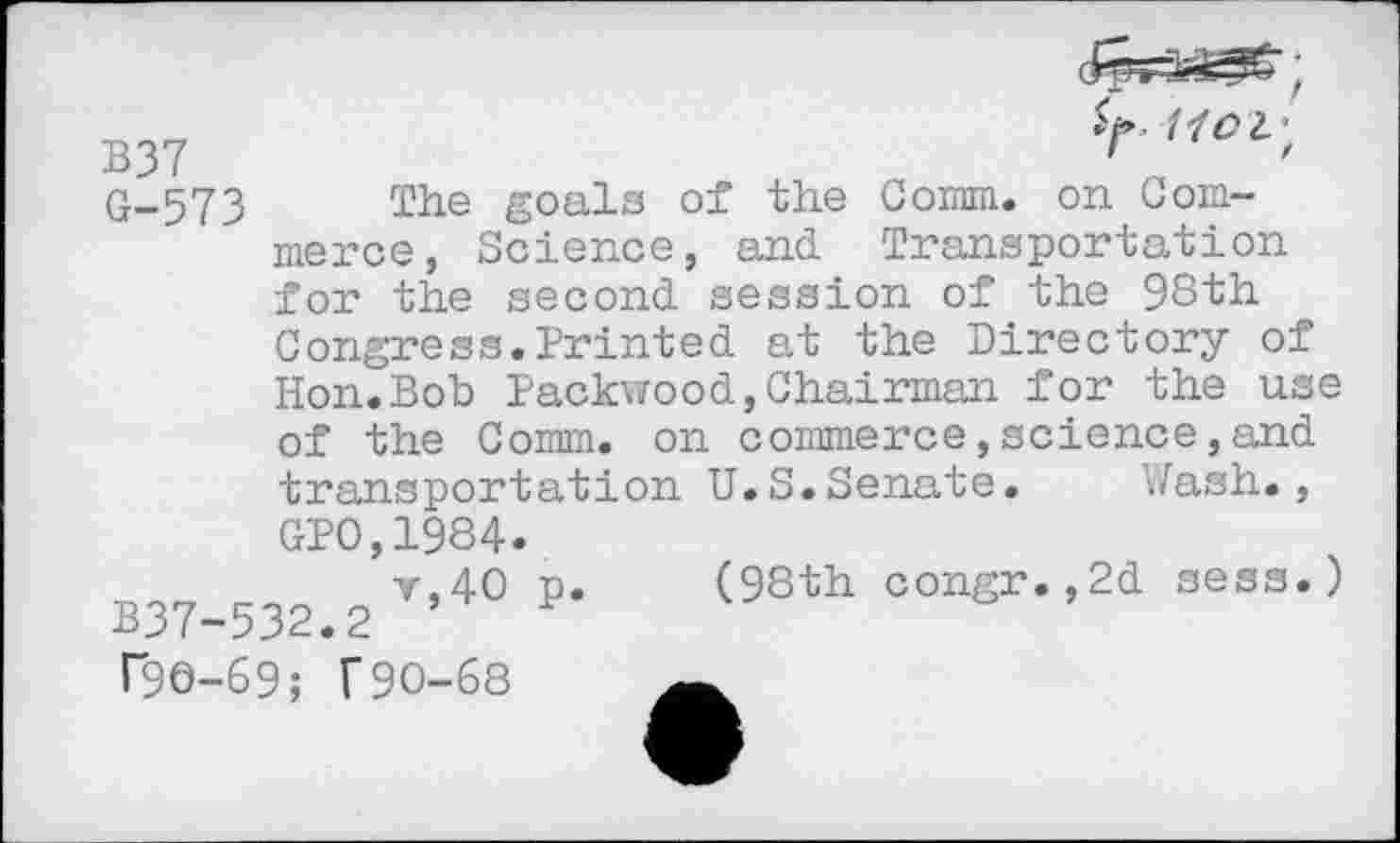 ﻿B37	'	'
G-573	goals of the Coram, on Com-
merce, Science, and Transportation for the second session of the 98th Congress.Printed at the Directory of Hon.Bob Packwood,Chairman for the use of the Comm, on commerce,science,and transportation U.S.Senate. Wash., GPO,1984.
v,40 p. (98th congr.,2d sess.) B37-532.2 ’ P T96-69; f90-68